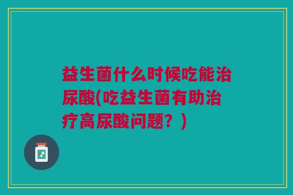 益生菌什么时候吃能治尿酸(吃益生菌有助治疗高尿酸问题?)