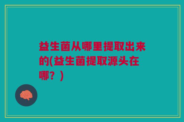 益生菌从哪里提取出来的(益生菌提取源头在哪?)