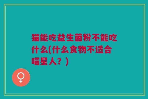 猫能吃益生菌粉不能吃什么(什么食物不适合喵星人?) 猫能吃益生菌粉不能吃什么(什么食物不适合喵星人?)
