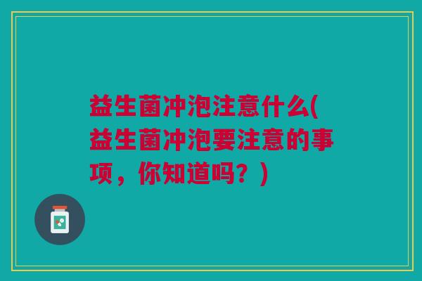 益生菌冲泡注意什么(益生菌冲泡要注意的事项,你知道吗?) 益生菌冲泡注意什么(益生菌冲泡要注意的事项,你知道吗?)