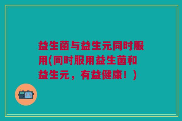益生菌与益生元同时服用(同时服用益生菌和益生元,有益健康!) 益生菌与益生元同时服用(同时服用益生菌和益生元,有益健康!)