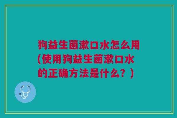 狗益生菌漱口水怎么用(使用狗益生菌漱口水的正确方法是什么?)