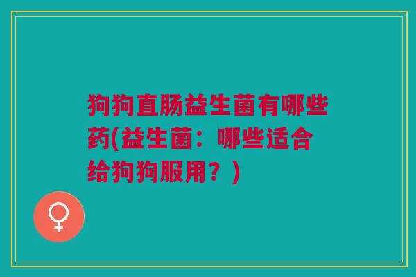 狗狗直肠益生菌有哪些药(益生菌:哪些适合给狗狗服用?)