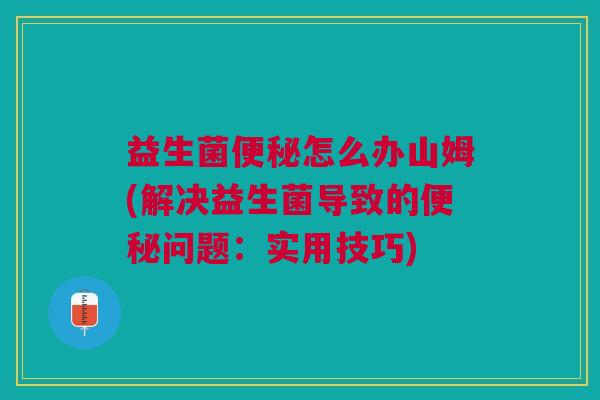 益生菌便秘怎么办山姆(解决益生菌导致的便秘问题:实用技巧)