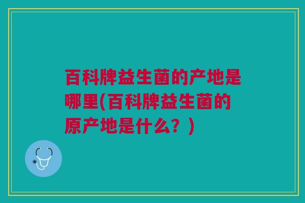 百科牌益生菌的产地是哪里(百科牌益生菌的原产地是什么?) 百科牌益生菌的产地是哪里(百科牌益生菌的原产地是什么?)