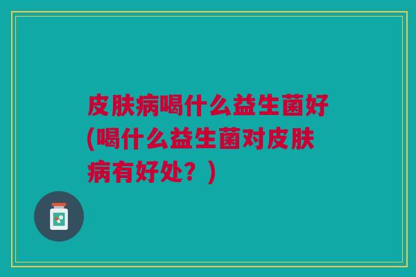 皮肤病喝什么益生菌好(喝什么益生菌对皮肤病有好处？)