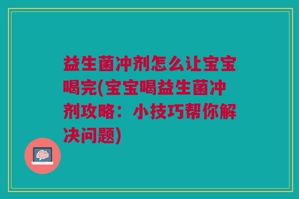 益生菌冲剂怎么让宝宝喝完(宝宝喝益生菌冲剂攻略:小技巧帮你解决问题)