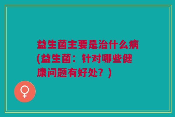 益生菌主要是治什么病(益生菌:针对哪些健康问题有好处?)