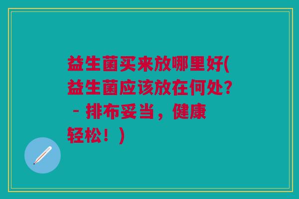 益生菌买来放哪里好(益生菌应该放在何处? - 排布妥当,健康轻松!)