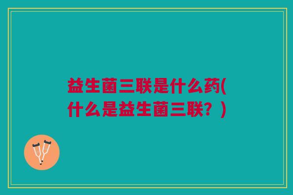 益生菌三联是什么药(什么是益生菌三联?)