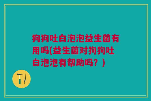 狗狗吐白泡泡益生菌有用吗(益生菌对狗狗吐白泡泡有帮助吗?)