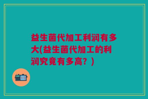 益生菌代加工利润有多大(益生菌代加工的利润究竟有多高?)