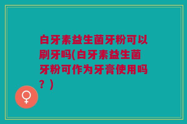 白牙素益生菌牙粉可以刷牙吗(白牙素益生菌牙粉可作为牙膏使用吗?)