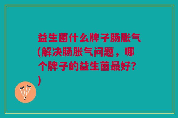 益生菌什么牌子肠胀气(解决肠胀气问题,哪个牌子的益生菌最好?)