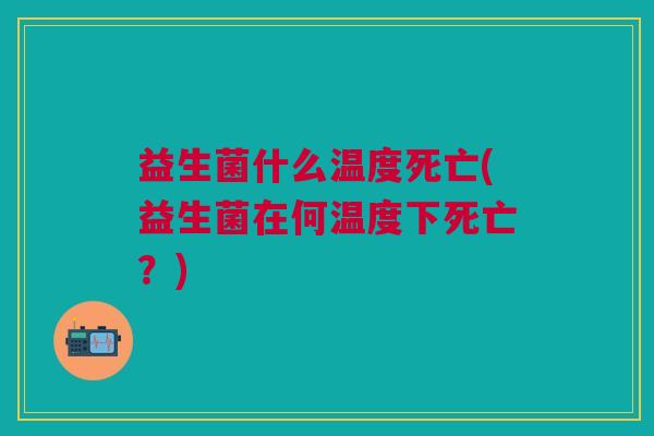益生菌什么温度死亡(益生菌在何温度下死亡?)