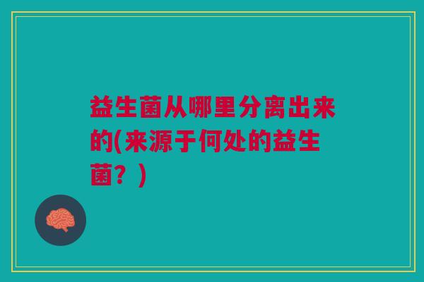 益生菌从哪里分离出来的(来源于何处的益生菌?)