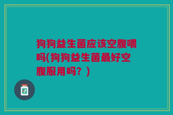 狗狗益生菌应该空腹喂吗(狗狗益生菌好空腹服用吗?) 狗狗益生菌应该空腹喂吗(狗狗益生菌好空腹服用吗?)