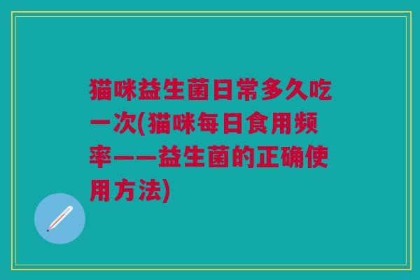 猫咪益生菌日常多久吃一次(猫咪每日食用频率——益生菌的正确使用方法) 猫咪益生菌日常多久吃一次(猫咪每日食用频率——益生菌的正确使用方法)