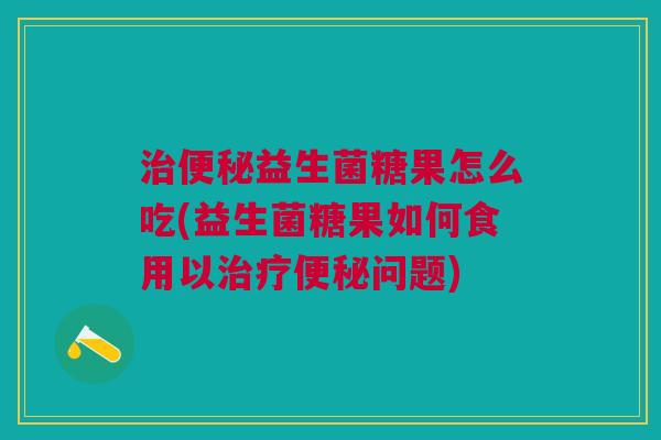 治便秘益生菌糖果怎么吃(益生菌糖果如何食用以治疗便秘问题)