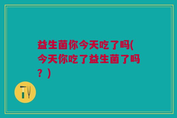 益生菌你今天吃了吗(今天你吃了益生菌了吗?) 益生菌你今天吃了吗(今天你吃了益生菌了吗?)