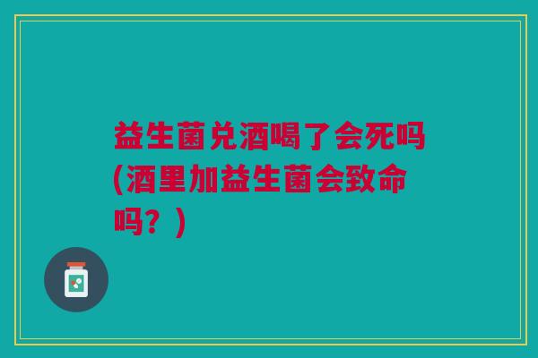 益生菌兑酒喝了会死吗(酒里加益生菌会致命吗?)