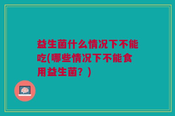益生菌什么情况下不能吃(哪些情况下不能食用益生菌?) 益生菌什么情况下不能吃(哪些情况下不能食用益生菌?)