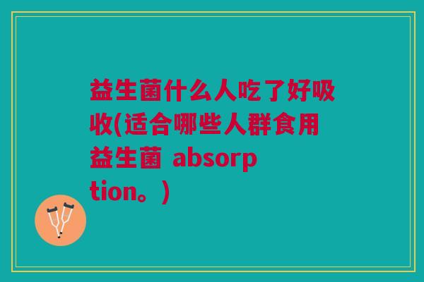 益生菌什么人吃了好吸收(适合哪些人群食用益生菌 absorption。)