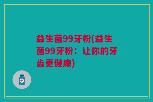益生菌99牙粉(益生菌99牙粉:让你的牙齿更健康)