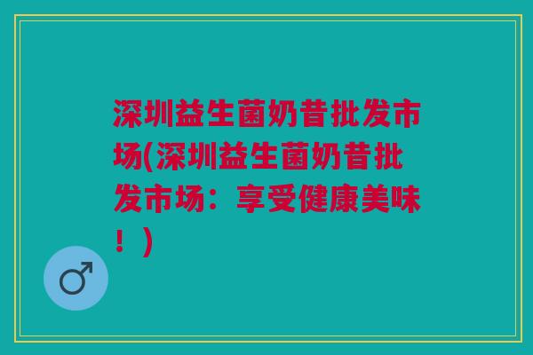 深圳益生菌奶昔批发市场(深圳益生菌奶昔批发市场:享受健康美味!) 深圳益生菌奶昔批发市场(深圳益生菌奶昔批发市场:享受健康美味!)