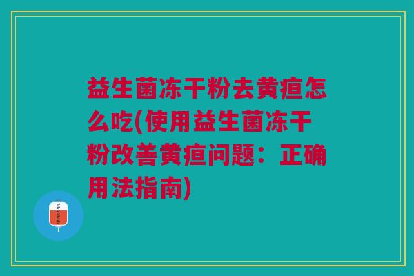 益生菌冻干粉去黄疸怎么吃(使用益生菌冻干粉改善黄疸问题:正确用法指南)