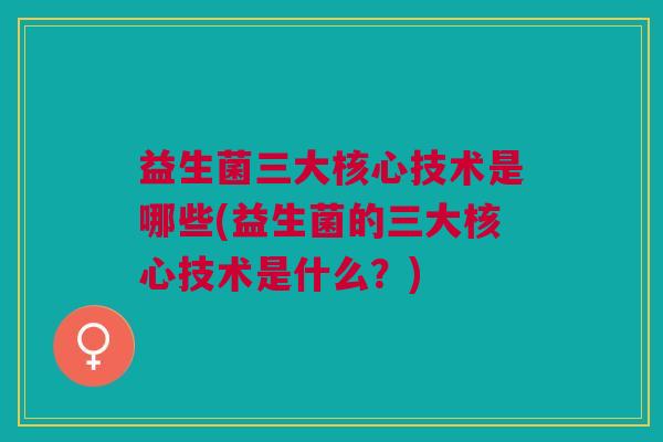 益生菌三大核心技术是哪些(益生菌的三大核心技术是什么？)