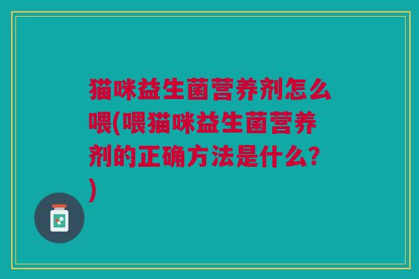 猫咪益生菌营养剂怎么喂(喂猫咪益生菌营养剂的正确方法是什么?)