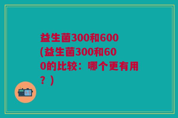 益生菌300和600(益生菌300和600的比较:哪个更有用?) 益生菌300和600(益生菌300和600的比较:哪个更有用?)
