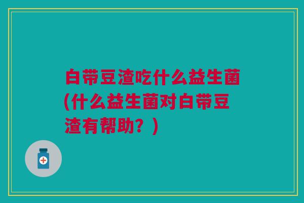 白带豆渣吃什么益生菌(什么益生菌对白带豆渣有帮助?)