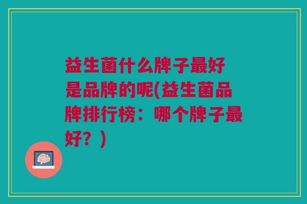 益生菌什么牌子最好 是品牌的呢(益生菌品牌排行榜:哪个牌子最好?)