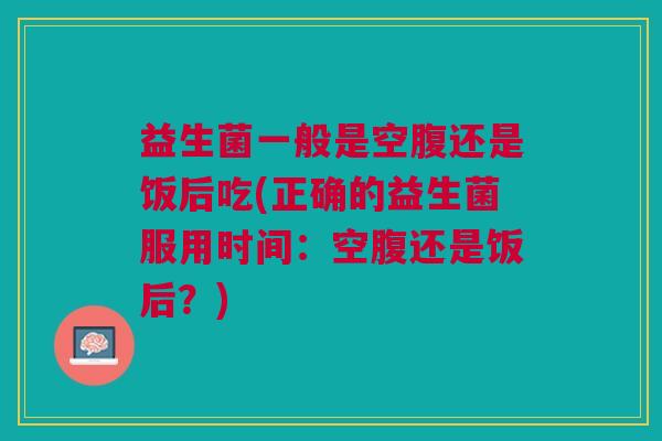 益生菌一般是空腹还是饭后吃(正确的益生菌服用时间:空腹还是饭后?)