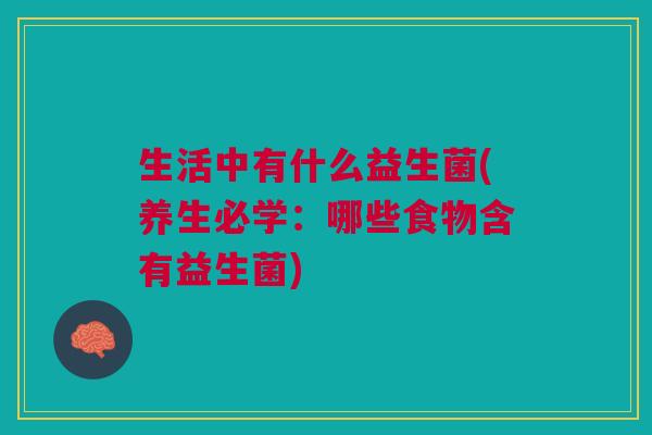生活中有什么益生菌(养生必学:哪些食物含有益生菌)