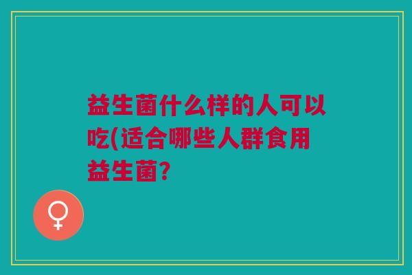 益生菌什么样的人可以吃(适合哪些人群食用益生菌?