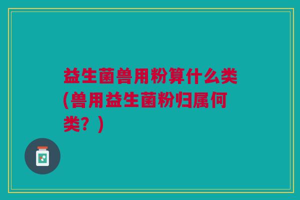 益生菌兽用粉算什么类(兽用益生菌粉归属何类？)