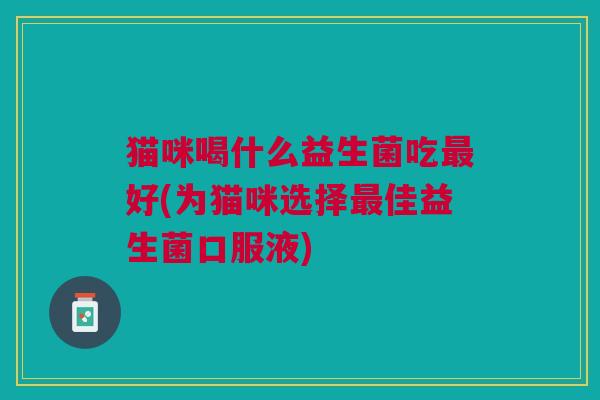 猫咪喝什么益生菌吃好(为猫咪选择佳益生菌口服液) 猫咪喝什么益生菌吃好(为猫咪选择佳益生菌口服液)