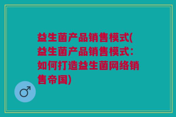 益生菌产品销售模式(益生菌产品销售模式:如何打造益生菌网络销售帝国)