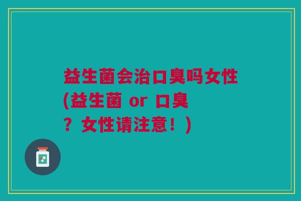 益生菌会治口臭吗女性(益生菌 or 口臭?女性请注意!)