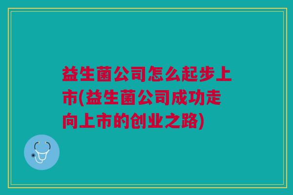 益生菌公司怎么起步上市(益生菌公司成功走向上市的创业之路) 益生菌公司怎么起步上市(益生菌公司成功走向上市的创业之路)
