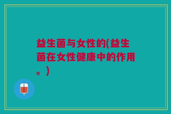 益生菌与女性的(益生菌在女性健康中的作用。) 益生菌与女性的(益生菌在女性健康中的作用。)