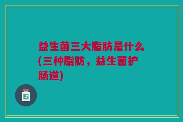 益生菌三大脂肪是什么(三种脂肪,益生菌护肠道)