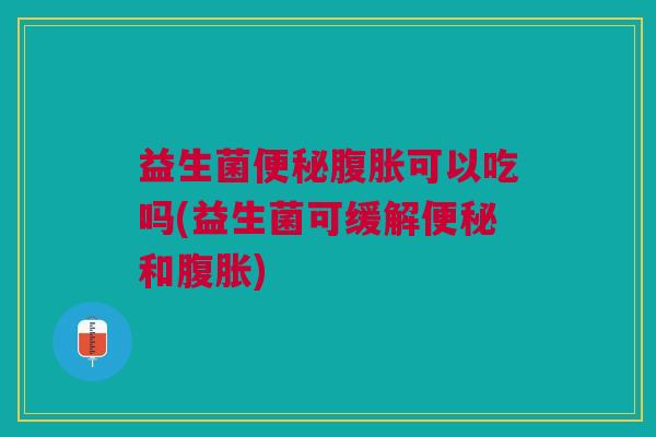 益生菌便秘腹胀可以吃吗(益生菌可缓解便秘和腹胀)