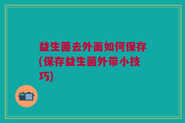 益生菌去外面如何保存(保存益生菌外带小技巧)