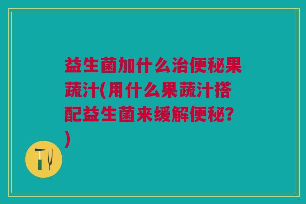 益生菌加什么治便秘果蔬汁(用什么果蔬汁搭配益生菌来缓解便秘?)