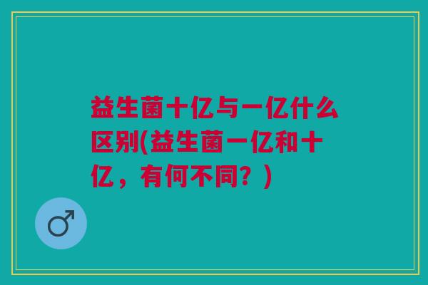 益生菌十亿与一亿什么区别(益生菌一亿和十亿,有何不同?) 益生菌十亿与一亿什么区别(益生菌一亿和十亿,有何不同?)