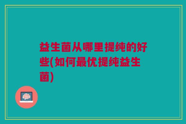 益生菌从哪里提纯的好些(如何优提纯益生菌) 益生菌从哪里提纯的好些(如何优提纯益生菌)